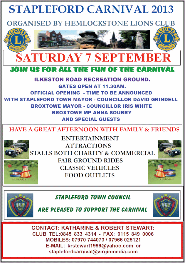 This year we are lucky to have “The Wild Bunch Show Team” from Humberside to give us all the thrill of a Wild West Township, just like the cowboy shows on our screens;, but with a little humour included.For the rest of the entertainment we have is The Covert Clangers Flyball Dog Team – who have won medals for their dogs’ competitive agility at Cruffs. Simon Tebbutt is a major attraction at many shows around the region come and see his Falconry Display in the Arena as well as his static presentation on the Carnival Site. Gizmo – who starred with Johnny Depp in the Pirates of the Caribbean - and his Parrot Aid pals will be on show; Hoots Owls will also be with us; look out for them on site.We have lots of musical entertainment from Marching Bands we have the Nottingham Tartanaires and Stapleford Boys and Girls Brigade Band who will take part in the Parade (from Bessell Lane at 12.30pm to Ilkeston Road Recreation Ground – Carnival Site) and show their skills in the Arena.A Carnival wouldn’t be a Carnival if we didn’t have Fairground Organs we have ‘The Musician’ and the two smaller regular ones. Erewash Sound with Dave Hoyles will be running the PA systems together. Love the music from the 1940’s with a twist – you will absolutely enjoy The Antique Rogues. Do you support the ATC or the Sea Cadets? Get you throats and lungs ready to shout for your team in the ‘Air’ versus ‘Sea’ Tug of War Match taking part in the Arena. For the children we have Clivo and Jeani The Clowns in the Arena and The Contrary Company Stilt Ladies who will be walking around the field.Want to keep the children occupied? well head to the Fun Fair - Bouncy Castle, Slide and Rides. For the adults have a stroll round the Stalls, you are sure to pick up a prize or something you want. Hungry – no need worry there will be dedicated stalls around.We really do look forward to welcome you and your family and friends to Our Carnival; gates open to the Public at 12 noon – with the Official Opening Party at around 1.30 pm after the arrival of the Parade. There is a small charge of &pound;1.20 for Adults and 50p for Children and Senior Citizens to help to pay for costs associated with putting on this show for you all.