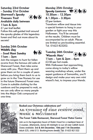 Saturday 23rd October
� Sunday 31st October
Sherwood�s Spooky
Treasure Trail
Available daily between
11am & 3pm
�1 per trail leaflet.
Follow this self-guided trail around
the spooky glades of this legendary
forest and find out more about its
secrets!
Sunday 24th October
Wildlife Day
� Seed Hunt Sunday
11am � 3pm
Join the rangers to hunt for fallen
acorns from the famous old oaks of
Sherwood Forest, then take some
away with you. Plant them up and
grow them on for a couple of years
before you bring them back to us to
grow on in the Tree Nursery for use
in the future Sherwood Forest area.
Come in suitable clothing for the
outdoors and be prepared to wait, as
we can only allow so many people
into the Major Oak compound at
one time.
Monday 25th October
Spooky Lanterns
10.30am � 12.30pm
& 1.30pm � 3.30pm
�5 per lantern.
Transform willow and tissue into
a special lantern to hang in your
garden or light your way this
Halloween. You�ll be amazed
at the results. Children must be
accompanied by an adult. Places
are limited so pre-booking essential.
Tel. 01623 823202.
Tuesday 26th October
�Wizards Hats�
11am � 1pm & 2pm � 4pm
�3.50 per hat made.
With Halloween fast approaching,
come along to today�s willow
weaving workshop where, under the
expert guidance of Samantha, you�ll
design and make your very own mini
wizard�s hat, to impress your friends.
Join us in the legendary haunt of Robin Hood for a medieval feast of
3 courses. Afterwards, dance till midnight to our all-new Ceilidh band.
Dates available: 3rd & 4th December, 10th and 11th December.
Adult �25, child �13. Booking/more details: Tel. 01623 821322
