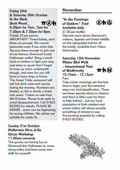 Friday 29th
& Saturday 30th October
In the Dark,
Dark Wood�
6.30pm for 7pm, 7pm for
7.30pm & 7.30pm for 8pm
Tickets �5 per person.
IMPORTANT! Timed tickets, start
times are prompt. We cannot
guarantee entry if you arrive late.
Are you brave enough to join one
of our famous Sherwood Forest
Halloween walks? Bring a small
torch or lantern to light your way,
and dress to spook Don�t forget
to wrap up warm underneath
though, and sorry but you will
have to leave dogs at home.
The Forest Table restaurant will
sell hot drink sales and snacks
during the evening. Numbers are
limited, so this is strictly a ticket
only event. Tickets on sale from
4th October. Please book early to
avoid disappointment. Call 01623
823202 for details. PLEASE BE
AWARE - event can be frightening
for young children. We advise not
suitable for under 5s.
Sunday 31st October
Halloween Have A Go
Circus Workshop
11.00am onwards
The spooks are having fun at
Sherwood this Halloween so come
along today and learn some new
skills for yourself!
November
�In the Footsteps
of Outlaws� Trail
Available daily
�1.00 per leafl et.
Discover more about Sherwood�s
outlaws, legends and forest wildlife
on this self-guided trail for all
the family, available from Visitor
Information.
Saturday 13th November
Winter Bird Walk
� International Year
of Biodiversity
10.15am � 12.15pm
Free.
Crisp winter mornings are the best
time to begin your fi rst tentative
steps into bird identifi cation. There
are fewer species about to observe
and there is little cover for them
to hide behind � but our local
population of both resident and
winter visitors will always provide
something of interest to see.
Pre-booking essential by calling
01623 823202.