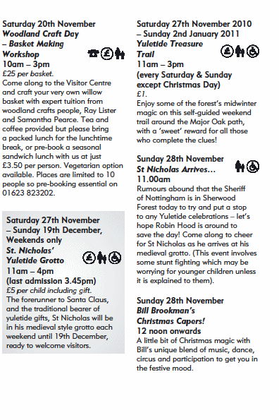 Saturday 20th November
Woodland Craft Day
� Basket Making
Workshop
10am � 3pm
�25 per basket.
Come along to the Visitor Centre
and craft your very own willow
basket with expert tuition from
woodland crafts people, Ray Lister
and Samantha Pearce. Tea and
coffee provided but please bring
a packed lunch for the lunchtime
break, or pre-book a seasonal
sandwich lunch with us at just
�3.50 per person. Vegetarian option
available. Places are limited to 10
people so pre-booking essential on
01623 823202.
Saturday 27th November
� Sunday 19th December,
Weekends only
St. Nicholas�
Yuletide Grotto
11am � 4pm
(last admission 3.45pm)
�5 per child including gift.
The forerunner to Santa Claus,
and the traditional bearer of
yuletide gifts, St Nicholas will be
in his medieval style grotto each
weekend until 19th December,
ready to welcome visitors.
Saturday 27th November 2010
� Sunday 2nd January 2011
Yuletide Treasure
Trail
11am � 3pm
(every Saturday & Sunday
except Christmas Day)
�1.
Enjoy some of the forest�s midwinter
magic on this self-guided weekend
trail around the Major Oak path,
with a �sweet� reward for all those
who complete the clues!
Sunday 28th November
St Nicholas Arrives�
11.00am
Rumours abound that the Sheriff
of Nottingham is in Sherwood
Forest today to try and put a stop
to any Yuletide celebrations � let�s
hope Robin Hood is around to
save the day! Come along to cheer
for St Nicholas as he arrives at his
medieval grotto. (This event involves
some stunt fi ghting which may be
worrying for younger children unless
it is explained to them).
Sunday 28th November
Bill Brookman�s
Christmas Capers!
12 noon onwards
A little bit of Christmas magic with
Bill�s unique blend of music, dance,
circus and participation to get you in
the festive mood.