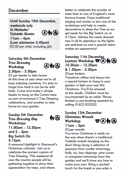 December
Until Sunday 19th December,
weekends only
St Nicholas�
Yuletide Grotto
11am � 4pm
(Last admission 3.45pm)
�5.00 per child, including gift.
Saturday 4th December
Tree Dressing
Workshop
2.30pm � 3.30pm
�2 per feeder to take home
At this time of year when we�re all
busy enjoying ourselves, it�s easy to
forget how hard it can be for wild
birds. Come and make a simple
feeder to hang on the Centre trees
as part of tomorrow�s Tree Dressing
celebrations, and another to take
home for your garden.
Sunday 5th December
Tree Dressing Day
Workshops
11.00am � 12.30pm
and 2 � 4pm
Big Switch On
4.15pm
A seasonal highlight in Sherwood�s
Christmas calendar. Join us to
celebrate the ancient custom of
Tree Dressing. This weekend all
over the country people will be
gathering together to show their
appreciation for trees, and where
better to celebrate the wonder of
trees than in one of England�s most
famous forests. Enjoy traditional
singing and stories or join one of the
workshops and help to create
decorations to dress the Tree as we
get ready for the Big Switch on at
4.15pm. Admire the newly dressed
tree in all its splendour as the lights
are switched on and a special visitor
makes an appearance!
Saturday 11th December
Lantern Workshop
10.30am � 12.30pm
& 1.30pm � 3.30pm
�5 per lantern.
Transform willow and tissue into
a special lantern to hang in your
garden or light your way this
Christmas. You�ll be amazed
at the results. Children must be
accompanied by an adult. Places
limited so pre-booking essential by
calling 01623 823202.
Sunday 12th December
Christmas Wreath
Workshop
11am � 3pm
�5 per wreath.
You know Christmas is really on
the way when there�s a traditional
Yuletide wreath hanging on the
door! Bring along a selection of
greenery from conifer trimmings,
holly, ivy, bay clippings, pine cones
or evergreen trimmings from the
garden and we�ll show you how to
make your own. Bring a packed
lunch for the break or pre-order a