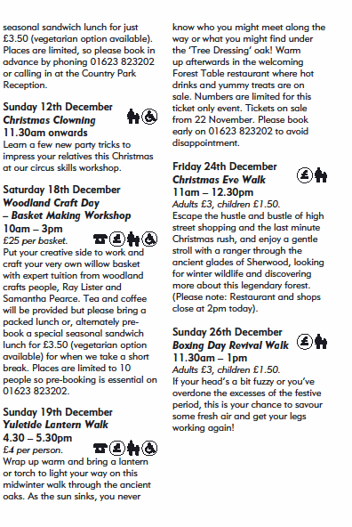 seasonal sandwich lunch for just
3.50 (vegetarian option available).
Places are limited, so please book in
advance by phoning 01623 823202
or calling in at the Country Park
Reception.
Sunday 12th December
Christmas Clowning
11.30am onwards
Learn a few new party tricks to
impress your relatives this Christmas
at our circus skills workshop.
Saturday 18th December
Woodland Craft Day
 Basket Making Workshop
10am  3pm
25 per basket.
Put your creative side to work and
craft your very own willow basket
with expert tuition from woodland
crafts people, Ray Lister and
Samantha Pearce. Tea and coffee
will be provided but please bring a
packed lunch or, alternately prebook
a special seasonal sandwich
lunch for 3.50 (vegetarian option
available) for when we take a short
break. Places are limited to 10
people so pre-booking is essential on
01623 823202.
Sunday 19th December
Yuletide Lantern Walk
4.30  5.30pm
4 per person.
Wrap up warm and bring a lantern
or torch to light your way on this
midwinter walk through the ancient
oaks. As the sun sinks, you never
know who you might meet along the
way or what you might find under
the Tree Dressing oak! Warm
up afterwards in the welcoming
Forest Table restaurant where hot
drinks and yummy treats are on
sale. Numbers are limited for this
ticket only event. Tickets on sale
from 22 November. Please book
early on 01623 823202 to avoid
disappointment.
Friday 24th December
Christmas Eve Walk
11am  12.30pm
Adults 3, children 1.50.
Escape the hustle and bustle of high
street shopping and the last minute
Christmas rush, and enjoy a gentle
stroll with a ranger through the
ancient glades of Sherwood, looking
for winter wildlife and discovering
more about this legendary forest.
(Please note: Restaurant and shops
close at 2pm today).
Sunday 26th December
Boxing Day Revival Walk
11.30am  1pm
Adults 3, children 1.50.
If your heads a bit fuzzy or youve
overdone the excesses of the festive
period, this is your chance to savour
some fresh air and get your legs
working again!